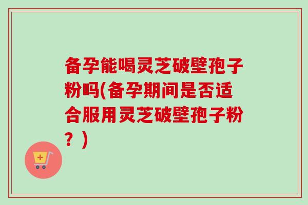 备孕能喝灵芝破壁孢子粉吗(备孕期间是否适合服用灵芝破壁孢子粉？)-第1张图片-卓越灵芝孢子粉