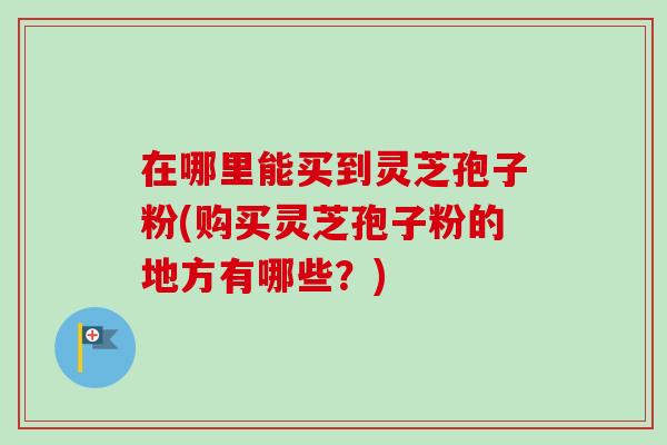 在哪里能买到灵芝孢子粉(购买灵芝孢子粉的地方有哪些？)-第1张图片-卓越灵芝孢子粉