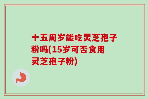 十五周岁能吃灵芝孢子粉吗(15岁可否食用灵芝孢子粉)-第1张图片-卓越灵芝孢子粉 十五周岁能吃灵芝孢子粉吗(15岁可否食用灵芝孢子粉)-第1张图片-卓越灵芝孢子粉