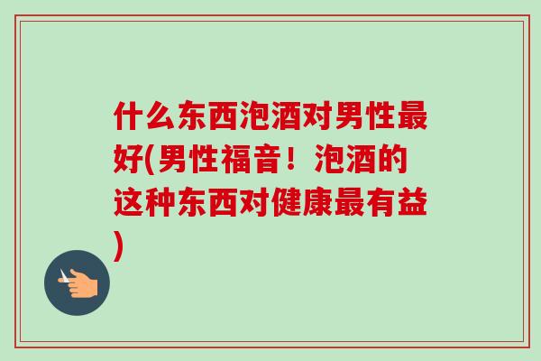 什么东西泡酒对男性最好(男性福音!泡酒的这种东西对健康最有益)-第1张图片-卓越灵芝孢子粉 什么东西泡酒对男性最好(男性福音!泡酒的这种东西对健康最有益)-第1张图片-卓越灵芝孢子粉