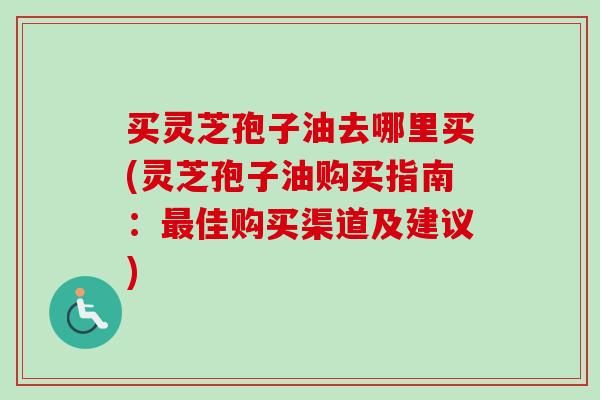 买灵芝孢子油去哪里买(灵芝孢子油购买指南：最佳购买渠道及建议)-第1张图片-卓越灵芝孢子粉
