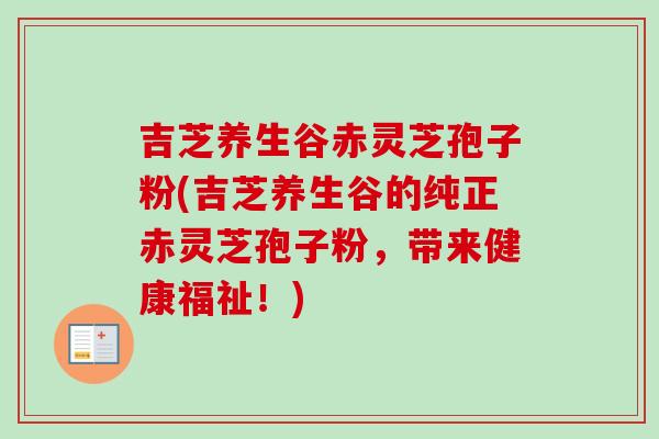 吉芝养生谷赤灵芝孢子粉(吉芝养生谷的纯正赤灵芝孢子粉,带来健康福祉!)-第1张图片-卓越灵芝孢子粉 吉芝养生谷赤灵芝孢子粉(吉芝养生谷的纯正赤灵芝孢子粉,带来健康福祉!)-第1张图片-卓越灵芝孢子粉