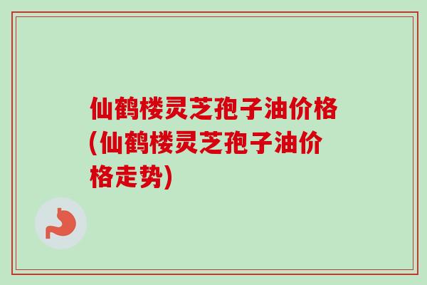 仙鹤楼灵芝孢子油价格(仙鹤楼灵芝孢子油价格走势)-第1张图片-卓越灵芝孢子粉 仙鹤楼灵芝孢子油价格(仙鹤楼灵芝孢子油价格走势)-第1张图片-卓越灵芝孢子粉