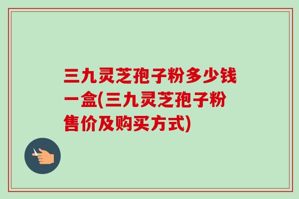 三九灵芝孢子粉多少钱一盒(三九灵芝孢子粉售价及购买方式)-第1张图片-卓越灵芝孢子粉 三九灵芝孢子粉多少钱一盒(三九灵芝孢子粉售价及购买方式)-第1张图片-卓越灵芝孢子粉