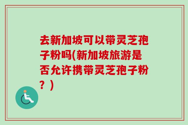 去新加坡可以带灵芝孢子粉吗(新加坡旅游是否允许携带灵芝孢子粉?)-第1张图片-卓越灵芝孢子粉 去新加坡可以带灵芝孢子粉吗(新加坡旅游是否允许携带灵芝孢子粉?)-第1张图片-卓越灵芝孢子粉