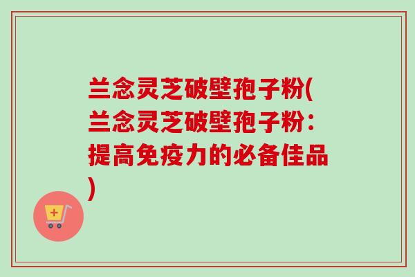 兰念灵芝破壁孢子粉(兰念灵芝破壁孢子粉:提高免疫力的必备佳品)-第1张图片-卓越灵芝孢子粉 兰念灵芝破壁孢子粉(兰念灵芝破壁孢子粉:提高免疫力的必备佳品)-第1张图片-卓越灵芝孢子粉