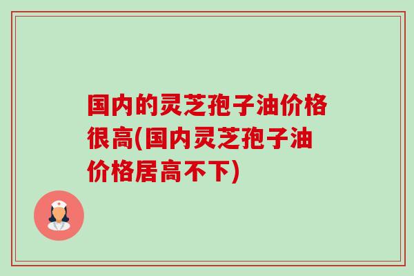 国内的灵芝孢子油价格很高(国内灵芝孢子油价格居高不下)-第1张图片-卓越灵芝孢子粉