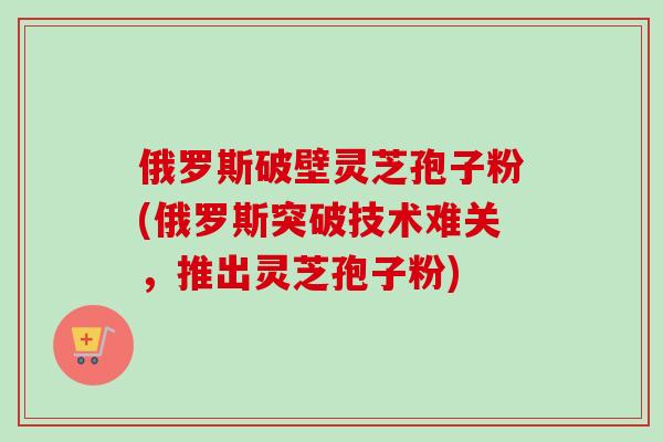 俄罗斯破壁灵芝孢子粉(俄罗斯突破技术难关,推出灵芝孢子粉)-第1张图片-卓越灵芝孢子粉 俄罗斯破壁灵芝孢子粉(俄罗斯突破技术难关,推出灵芝孢子粉)-第1张图片-卓越灵芝孢子粉