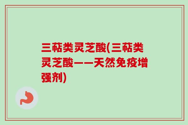 三萜类灵芝酸(三萜类灵芝酸——天然免疫增强剂)-第1张图片-卓越灵芝孢子粉