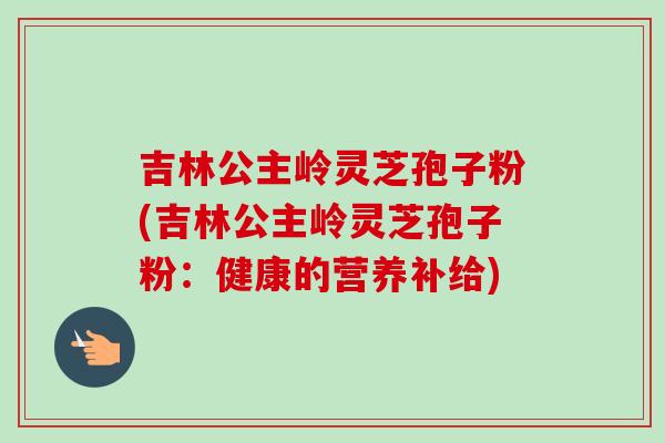 吉林公主岭灵芝孢子粉(吉林公主岭灵芝孢子粉：健康的营养补给)-第1张图片-卓越灵芝孢子粉