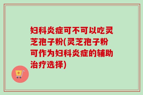 妇科炎症可不可以吃灵芝孢子粉(灵芝孢子粉可作为妇科炎症的辅助治疗选择)-第1张图片-卓越灵芝孢子粉 妇科炎症可不可以吃灵芝孢子粉(灵芝孢子粉可作为妇科炎症的辅助治疗选择)-第1张图片-卓越灵芝孢子粉