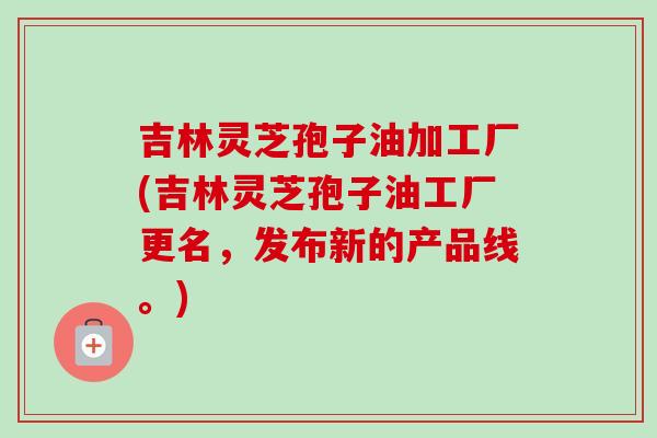 吉林灵芝孢子油加工厂(吉林灵芝孢子油工厂更名，发布新的产品线。)-第1张图片-卓越灵芝孢子粉