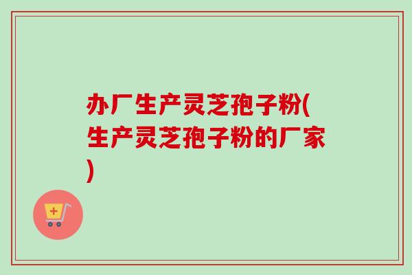 办厂生产灵芝孢子粉(生产灵芝孢子粉的厂家)-第1张图片-卓越灵芝孢子粉 办厂生产灵芝孢子粉(生产灵芝孢子粉的厂家)-第1张图片-卓越灵芝孢子粉