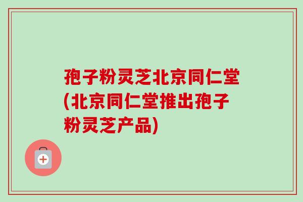 孢子粉灵芝北京同仁堂(北京同仁堂推出孢子粉灵芝产品)-第1张图片-卓越灵芝孢子粉