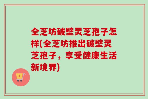 全芝坊破壁灵芝孢子怎样(全芝坊推出破壁灵芝孢子，享受健康生活新境界)-第1张图片-卓越灵芝孢子粉