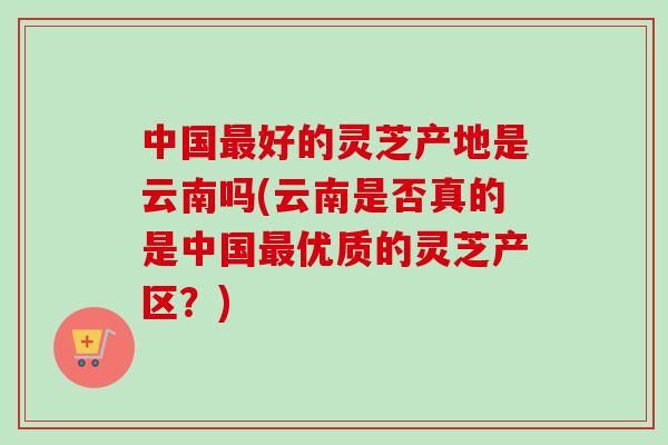 中国最好的灵芝产地是云南吗(云南是否真的是中国最优质的灵芝产区?)-第1张图片-卓越灵芝孢子粉 中国最好的灵芝产地是云南吗(云南是否真的是中国最优质的灵芝产区?)-第1张图片-卓越灵芝孢子粉