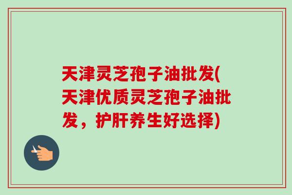 天津灵芝孢子油批发(天津优质灵芝孢子油批发,护肝养生好选择)-第1张图片-卓越灵芝孢子粉 天津灵芝孢子油批发(天津优质灵芝孢子油批发,护肝养生好选择)-第1张图片-卓越灵芝孢子粉