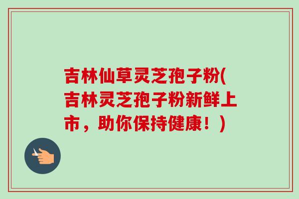 吉林仙草灵芝孢子粉(吉林灵芝孢子粉新鲜上市,助你保持健康!)-第1张图片-卓越灵芝孢子粉 吉林仙草灵芝孢子粉(吉林灵芝孢子粉新鲜上市,助你保持健康!)-第1张图片-卓越灵芝孢子粉