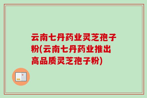 云南七丹药业灵芝孢子粉(云南七丹药业推出高品质灵芝孢子粉)-第1张图片-卓越灵芝孢子粉