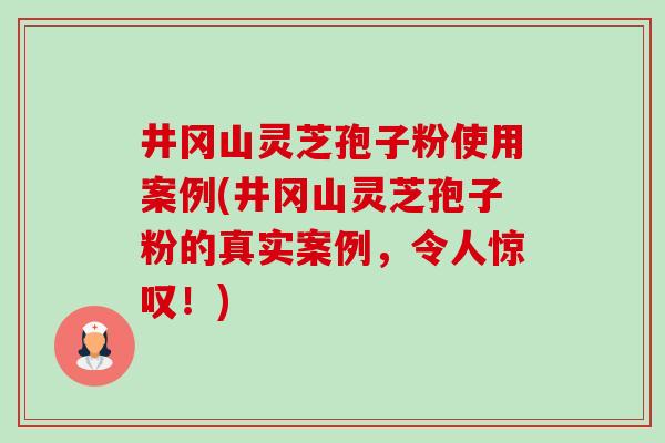 井冈山灵芝孢子粉使用案例(井冈山灵芝孢子粉的真实案例，令人惊叹！)-第1张图片-卓越灵芝孢子粉