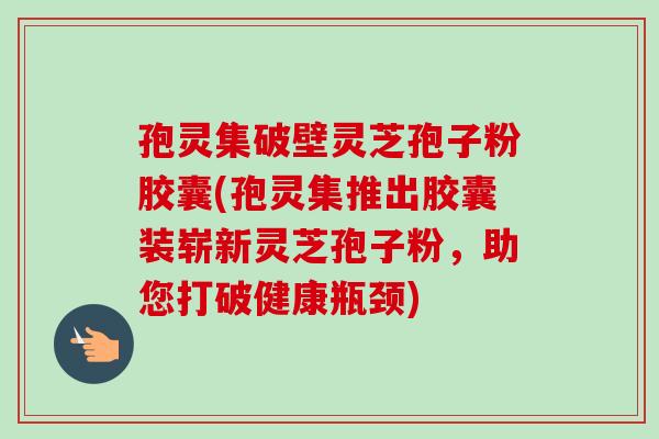 孢灵集破壁灵芝孢子粉胶囊(孢灵集推出胶囊装崭新灵芝孢子粉,助您打破健康瓶颈)-第1张图片-卓越灵芝孢子粉 孢灵集破壁灵芝孢子粉胶囊(孢灵集推出胶囊装崭新灵芝孢子粉,助您打破健康瓶颈)-第1张图片-卓越灵芝孢子粉