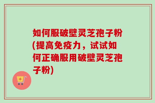 如何服破壁灵芝孢子粉(提高免疫力，试试如何正确服用破壁灵芝孢子粉)-第1张图片-卓越灵芝孢子粉