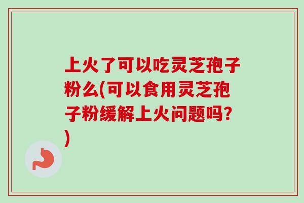 上火了可以吃灵芝孢子粉么(可以食用灵芝孢子粉缓解上火问题吗?)-第1张图片-卓越灵芝孢子粉 上火了可以吃灵芝孢子粉么(可以食用灵芝孢子粉缓解上火问题吗?)-第1张图片-卓越灵芝孢子粉
