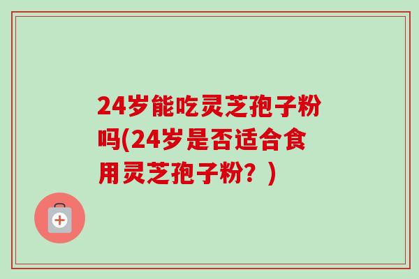 24岁能吃灵芝孢子粉吗(24岁是否适合食用灵芝孢子粉?)-第1张图片-卓越灵芝孢子粉 24岁能吃灵芝孢子粉吗(24岁是否适合食用灵芝孢子粉?)-第1张图片-卓越灵芝孢子粉