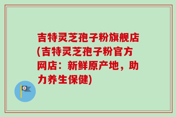 吉特灵芝孢子粉旗舰店(吉特灵芝孢子粉官方网店:新鲜原产地,助力养生保健)-第1张图片-卓越灵芝孢子粉 吉特灵芝孢子粉旗舰店(吉特灵芝孢子粉官方网店:新鲜原产地,助力养生保健)-第1张图片-卓越灵芝孢子粉