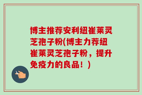 博主推荐安利纽崔莱灵芝孢子粉(博主力荐纽崔莱灵芝孢子粉，提升免疫力的良品！)-第1张图片-卓越灵芝孢子粉