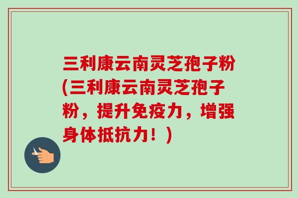 三利康云南灵芝孢子粉(三利康云南灵芝孢子粉,提升免疫力,增强身体抵抗力!)-第1张图片-卓越灵芝孢子粉 三利康云南灵芝孢子粉(三利康云南灵芝孢子粉,提升免疫力,增强身体抵抗力!)-第1张图片-卓越灵芝孢子粉