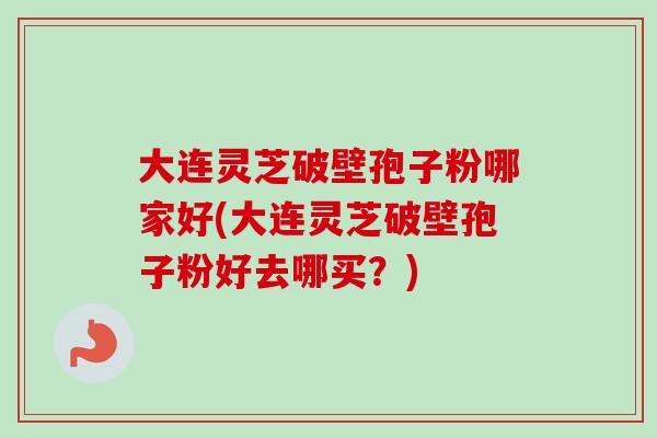 大连灵芝破壁孢子粉哪家好(大连灵芝破壁孢子粉好去哪买？)-第1张图片-卓越灵芝孢子粉