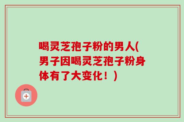喝灵芝孢子粉的男人(男子因喝灵芝孢子粉身体有了大变化！)-第1张图片-卓越灵芝孢子粉