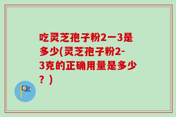 吃灵芝孢子粉2一3是多少(灵芝孢子粉2-3克的正确用量是多少?)-第1张图片-卓越灵芝孢子粉 吃灵芝孢子粉2一3是多少(灵芝孢子粉2-3克的正确用量是多少?)-第1张图片-卓越灵芝孢子粉
