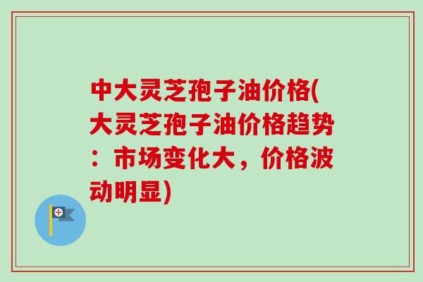 中大灵芝孢子油价格(大灵芝孢子油价格趋势:市场变化大,价格波动明显)-第1张图片-卓越灵芝孢子粉 中大灵芝孢子油价格(大灵芝孢子油价格趋势:市场变化大,价格波动明显)-第1张图片-卓越灵芝孢子粉