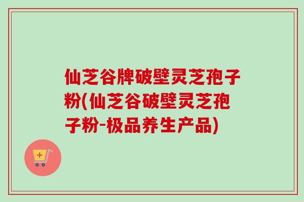 仙芝谷牌破壁灵芝孢子粉(仙芝谷破壁灵芝孢子粉-极品养生产品)-第1张图片-卓越灵芝孢子粉 仙芝谷牌破壁灵芝孢子粉(仙芝谷破壁灵芝孢子粉-极品养生产品)-第1张图片-卓越灵芝孢子粉