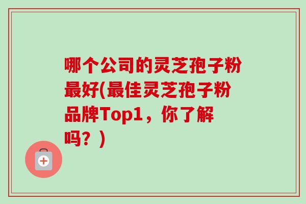 哪个公司的灵芝孢子粉最好(最佳灵芝孢子粉品牌Top1,你了解吗?)-第1张图片-卓越灵芝孢子粉 哪个公司的灵芝孢子粉最好(最佳灵芝孢子粉品牌Top1,你了解吗?)-第1张图片-卓越灵芝孢子粉