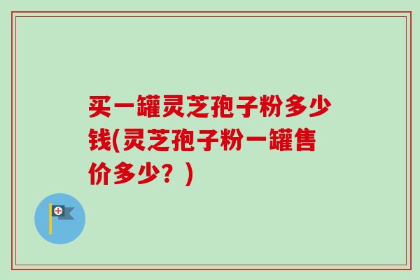 买一罐灵芝孢子粉多少钱(灵芝孢子粉一罐售价多少？)-第1张图片-卓越灵芝孢子粉