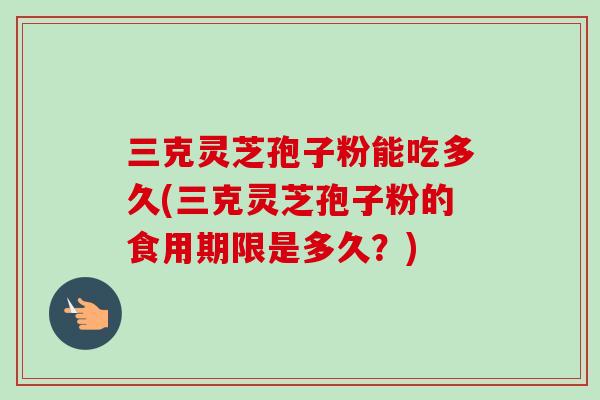 三克灵芝孢子粉能吃多久(三克灵芝孢子粉的食用期限是多久？)-第1张图片-卓越灵芝孢子粉