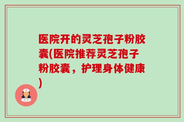 医院开的灵芝孢子粉胶囊(医院推荐灵芝孢子粉胶囊,护理身体健康)-第1张图片-卓越灵芝孢子粉 医院开的灵芝孢子粉胶囊(医院推荐灵芝孢子粉胶囊,护理身体健康)-第1张图片-卓越灵芝孢子粉