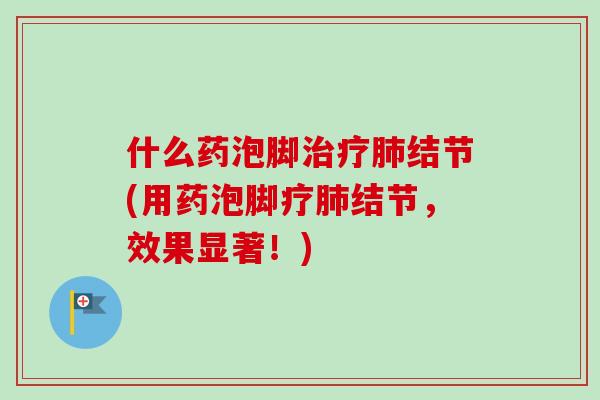 什么药泡脚治疗肺结节(用药泡脚疗肺结节,效果显著!)-第1张图片-卓越灵芝孢子粉 什么药泡脚治疗肺结节(用药泡脚疗肺结节,效果显著!)-第1张图片-卓越灵芝孢子粉
