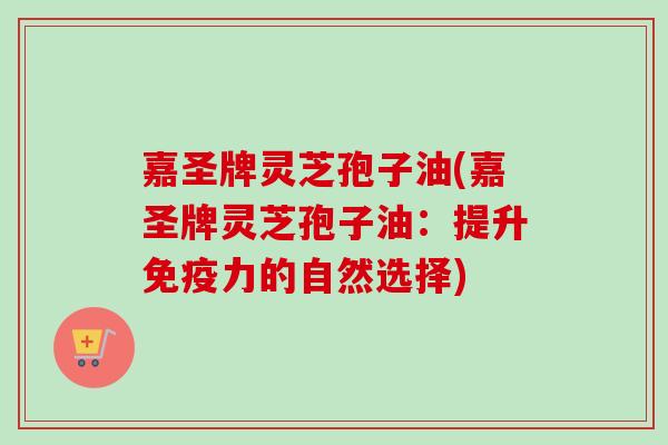嘉圣牌灵芝孢子油(嘉圣牌灵芝孢子油:提升免疫力的自然选择)-第1张图片-卓越灵芝孢子粉 嘉圣牌灵芝孢子油(嘉圣牌灵芝孢子油:提升免疫力的自然选择)-第1张图片-卓越灵芝孢子粉