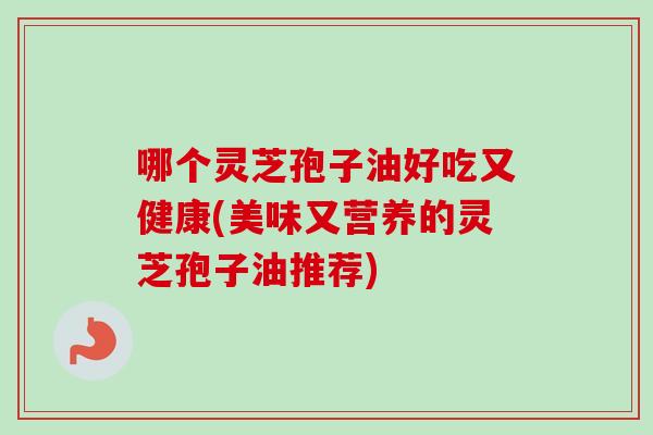 哪个灵芝孢子油好吃又健康(美味又营养的灵芝孢子油推荐)-第1张图片-卓越灵芝孢子粉