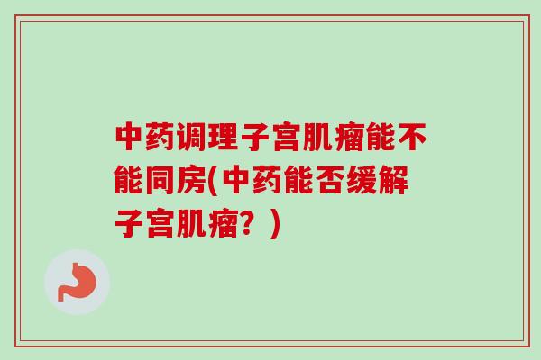 中药调理子宫肌瘤能不能同房(中药能否缓解子宫肌瘤?)-第1张图片-卓越灵芝孢子粉 中药调理子宫肌瘤能不能同房(中药能否缓解子宫肌瘤?)-第1张图片-卓越灵芝孢子粉