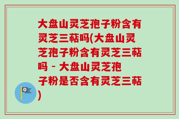 大盘山灵芝孢子粉含有灵芝三萜吗(大盘山灵芝孢子粉含有灵芝三萜吗 - 大盘山灵芝孢子粉是否含有灵芝三萜)-第1张图片-卓越灵芝孢子粉