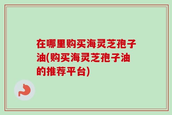 在哪里购买海灵芝孢子油(购买海灵芝孢子油的推荐平台)-第1张图片-卓越灵芝孢子粉
