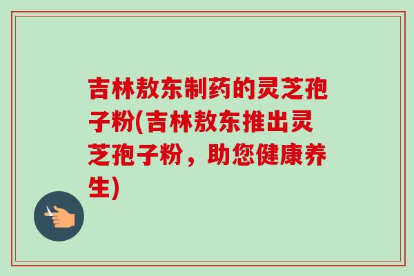 吉林敖东制药的灵芝孢子粉(吉林敖东推出灵芝孢子粉，助您健康养生)-第1张图片-卓越灵芝孢子粉