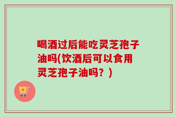 喝酒过后能吃灵芝孢子油吗(饮酒后可以食用灵芝孢子油吗?)-第1张图片-卓越灵芝孢子粉 喝酒过后能吃灵芝孢子油吗(饮酒后可以食用灵芝孢子油吗?)-第1张图片-卓越灵芝孢子粉