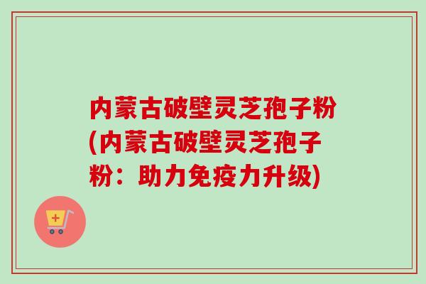 内蒙古破壁灵芝孢子粉(内蒙古破壁灵芝孢子粉：助力免疫力升级)-第1张图片-卓越灵芝孢子粉