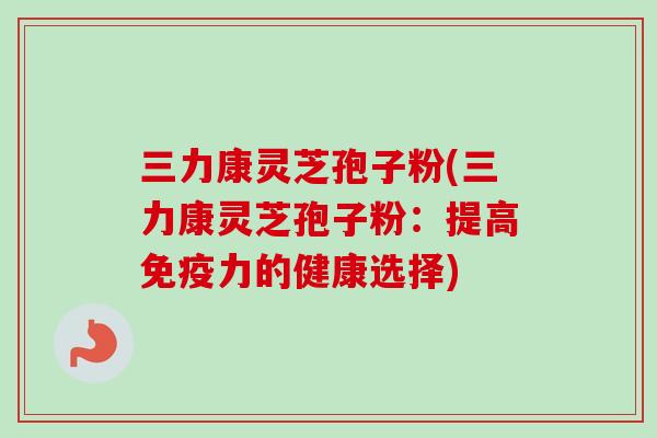 三力康灵芝孢子粉(三力康灵芝孢子粉:提高免疫力的健康选择)-第1张图片-卓越灵芝孢子粉 三力康灵芝孢子粉(三力康灵芝孢子粉:提高免疫力的健康选择)-第1张图片-卓越灵芝孢子粉